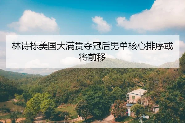 林诗栋美国大满贯夺冠后男单核心排序或将前移