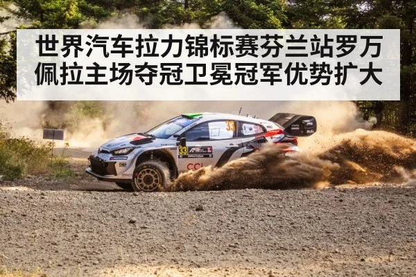 世界汽车拉力锦标赛芬兰站罗万佩拉主场夺冠卫冕冠军优势扩大