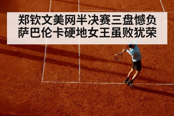 郑钦文美网半决赛三盘憾负萨巴伦卡硬地女王虽败犹荣
