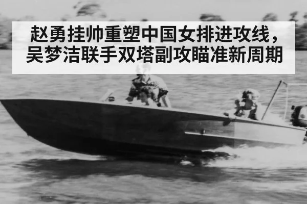 赵勇挂帅重塑中国女排进攻线，吴梦洁联手双塔副攻瞄准新周期